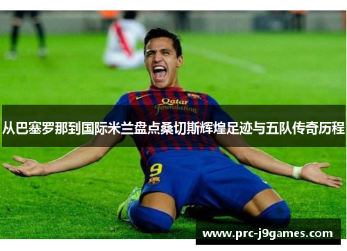 从巴塞罗那到国际米兰盘点桑切斯辉煌足迹与五队传奇历程 从巴塞罗那到国际米兰盘点桑切斯辉煌足迹与五队传奇历程