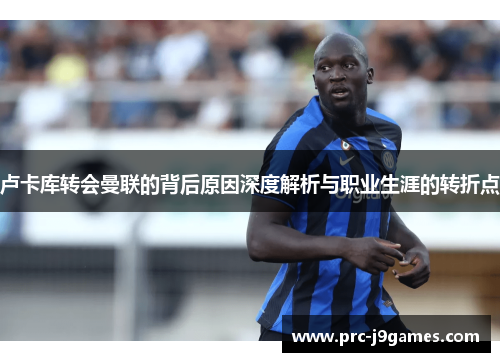 卢卡库转会曼联的背后原因深度解析与职业生涯的转折点 卢卡库转会曼联的背后原因深度解析与职业生涯的转折点