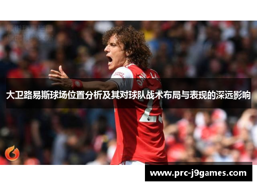 大卫路易斯球场位置分析及其对球队战术布局与表现的深远影响 大卫路易斯球场位置分析及其对球队战术布局与表现的深远影响