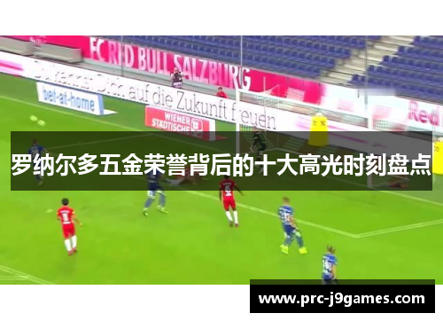 罗纳尔多五金荣誉背后的十大高光时刻盘点 罗纳尔多五金荣誉背后的十大高光时刻盘点