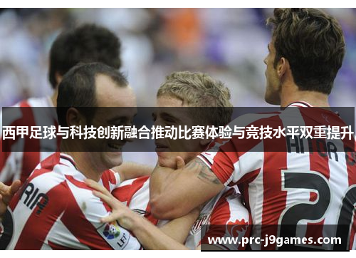 西甲足球与科技创新融合推动比赛体验与竞技水平双重提升