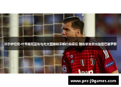 沃尔伊切克·什琴斯尼宣布与尤文图斯和平解约后退役 随后紧急复出加盟巴塞罗那