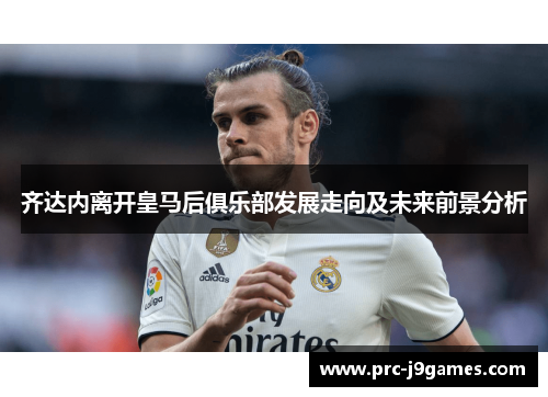 齐达内离开皇马后俱乐部发展走向及未来前景分析 齐达内离开皇马后俱乐部发展走向及未来前景分析